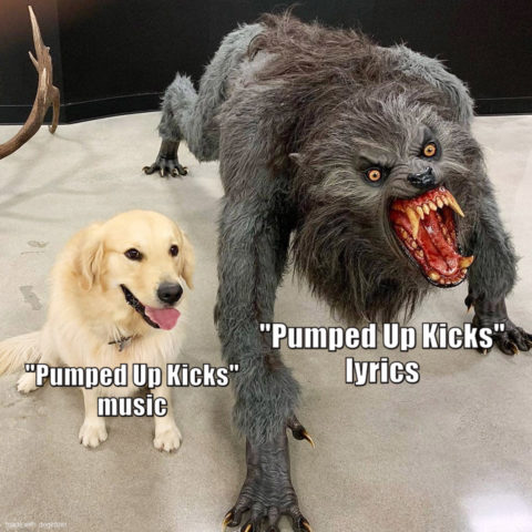 Dog next to a scary monster with captions. Dog: Pumped Up Kicks music. Monster: Pumped Up Kicks lyrics. Wow.