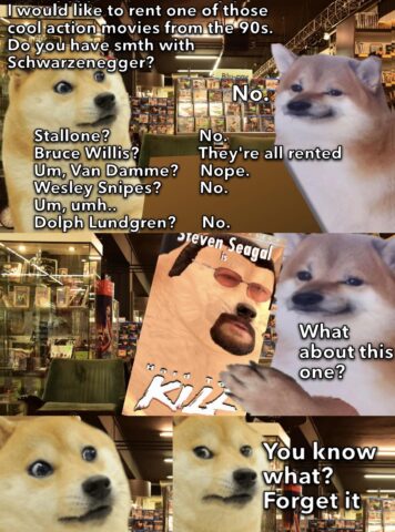 Doge visits Cheems video rental. Doge: I would like to rent one of those cool action movies from the 90s. Do you have smth with Schwarzenegger? Cheems: No. Doge: Stallone? Bruce Willis? Van Damme? Cheems: Nope. They're all rented. What about this one? Cheems show Doge a copy of Hard to Kill starring Steven Seagal. Doge: You know what? Forget it.